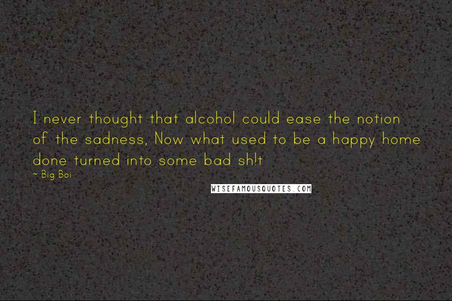 Big Boi Quotes: I never thought that alcohol could ease the notion of the sadness, Now what used to be a happy home done turned into some bad sh!t