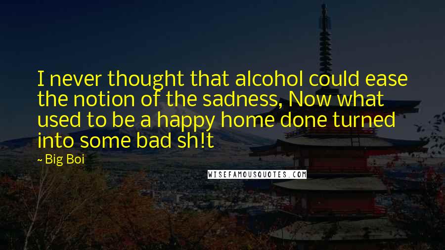 Big Boi Quotes: I never thought that alcohol could ease the notion of the sadness, Now what used to be a happy home done turned into some bad sh!t