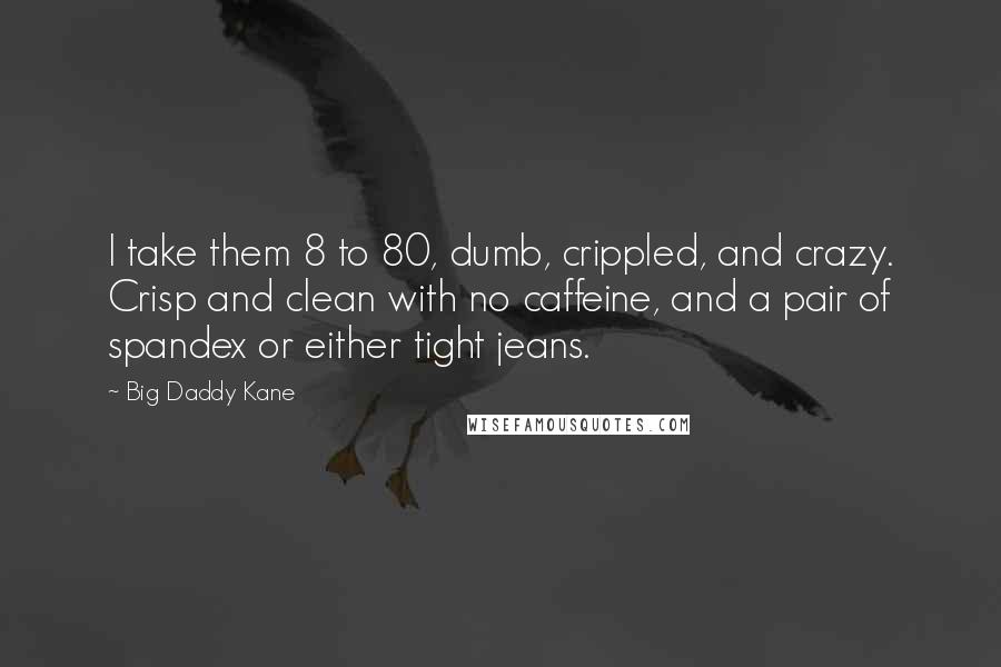 Big Daddy Kane Quotes: I take them 8 to 80, dumb, crippled, and crazy. Crisp and clean with no caffeine, and a pair of spandex or either tight jeans.