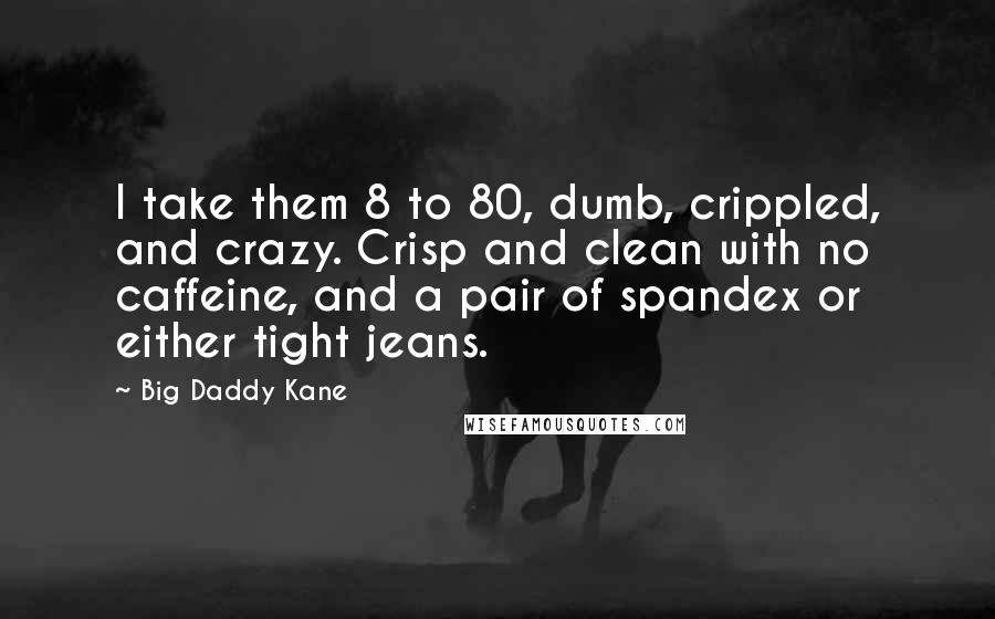 Big Daddy Kane Quotes: I take them 8 to 80, dumb, crippled, and crazy. Crisp and clean with no caffeine, and a pair of spandex or either tight jeans.