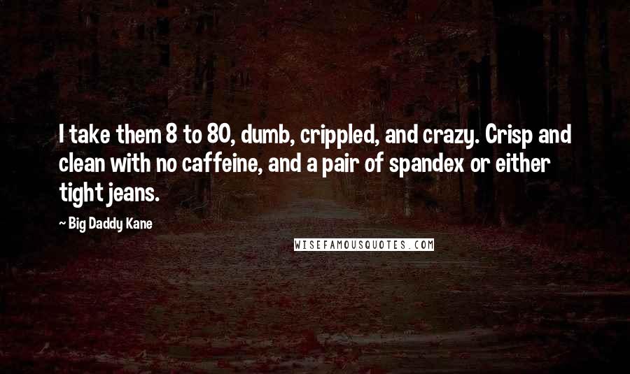 Big Daddy Kane Quotes: I take them 8 to 80, dumb, crippled, and crazy. Crisp and clean with no caffeine, and a pair of spandex or either tight jeans.