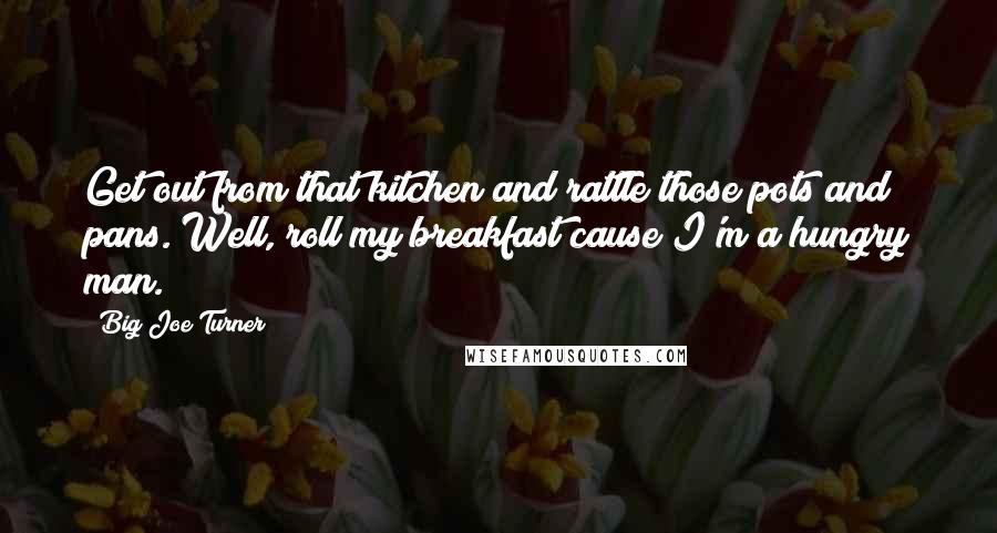 Big Joe Turner Quotes: Get out from that kitchen and rattle those pots and pans. Well, roll my breakfast cause I'm a hungry man.