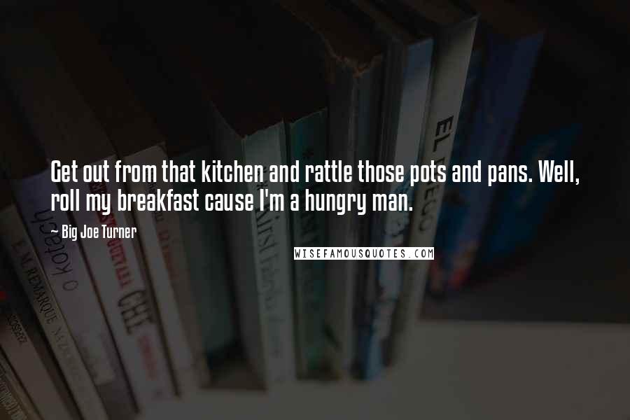 Big Joe Turner Quotes: Get out from that kitchen and rattle those pots and pans. Well, roll my breakfast cause I'm a hungry man.