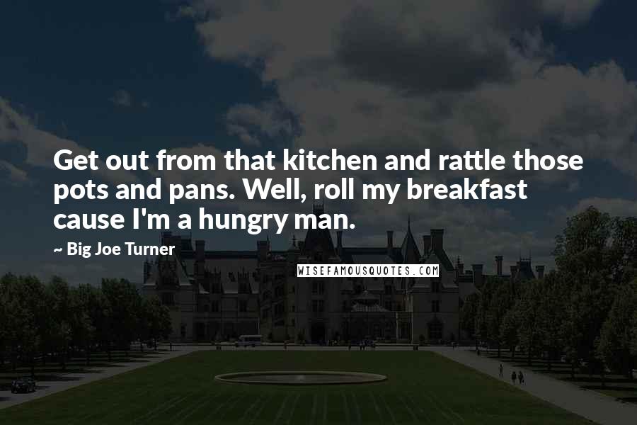 Big Joe Turner Quotes: Get out from that kitchen and rattle those pots and pans. Well, roll my breakfast cause I'm a hungry man.