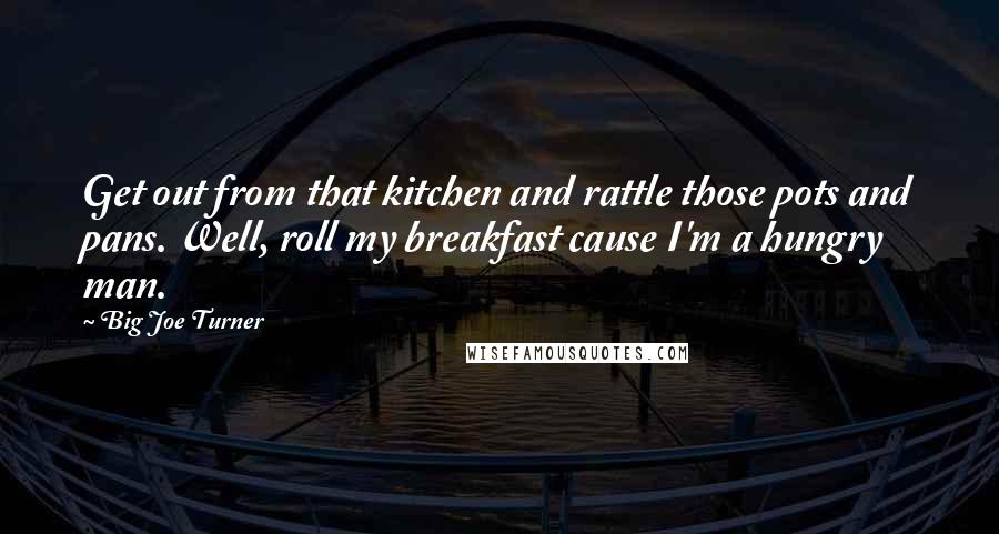 Big Joe Turner Quotes: Get out from that kitchen and rattle those pots and pans. Well, roll my breakfast cause I'm a hungry man.