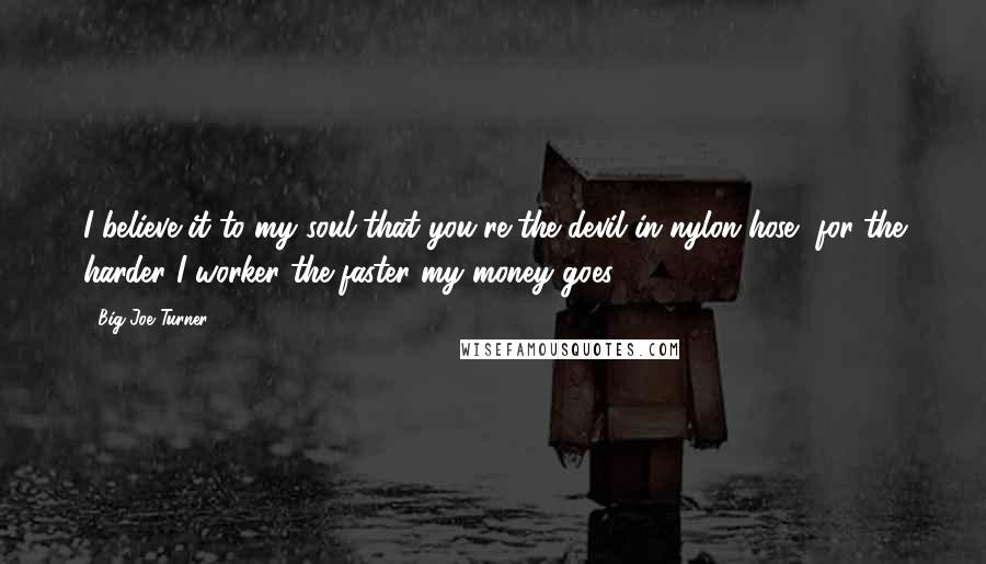 Big Joe Turner Quotes: I believe it to my soul that you're the devil in nylon hose, for the harder I worker the faster my money goes.