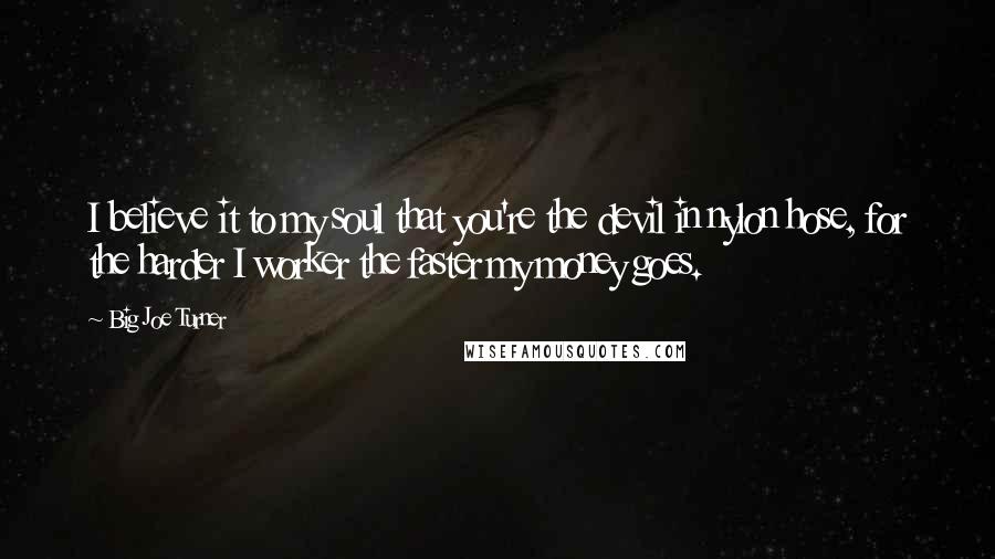 Big Joe Turner Quotes: I believe it to my soul that you're the devil in nylon hose, for the harder I worker the faster my money goes.