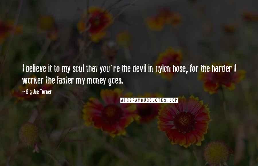 Big Joe Turner Quotes: I believe it to my soul that you're the devil in nylon hose, for the harder I worker the faster my money goes.