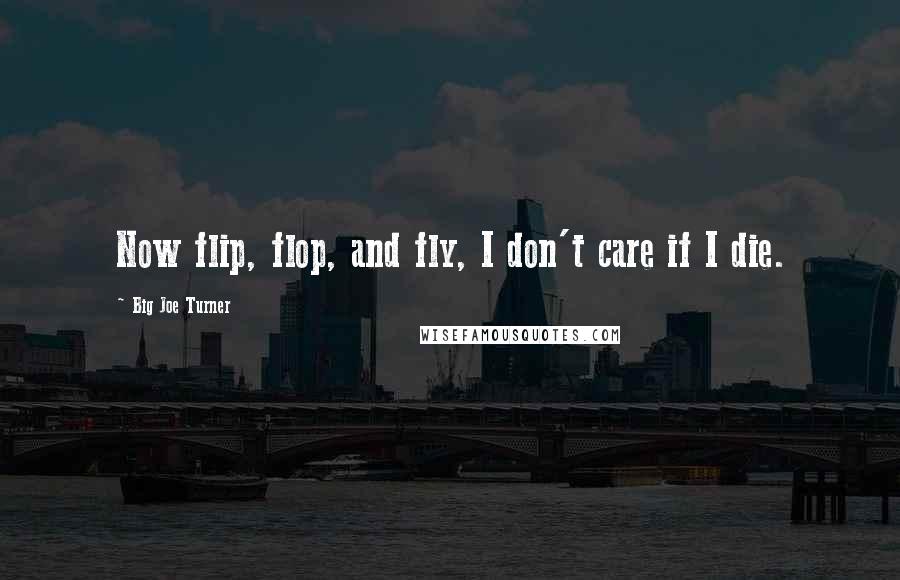 Big Joe Turner Quotes: Now flip, flop, and fly, I don't care if I die.