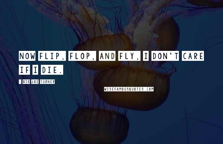 Big Joe Turner Quotes: Now flip, flop, and fly, I don't care if I die.