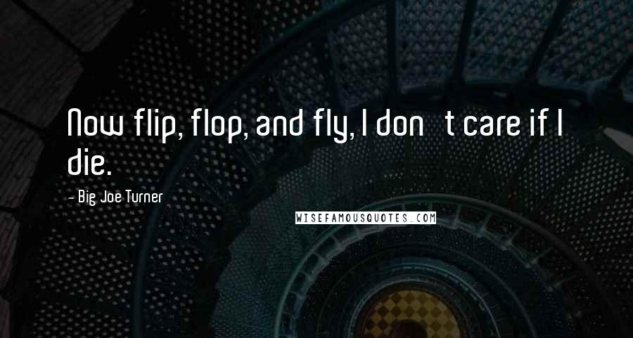 Big Joe Turner Quotes: Now flip, flop, and fly, I don't care if I die.