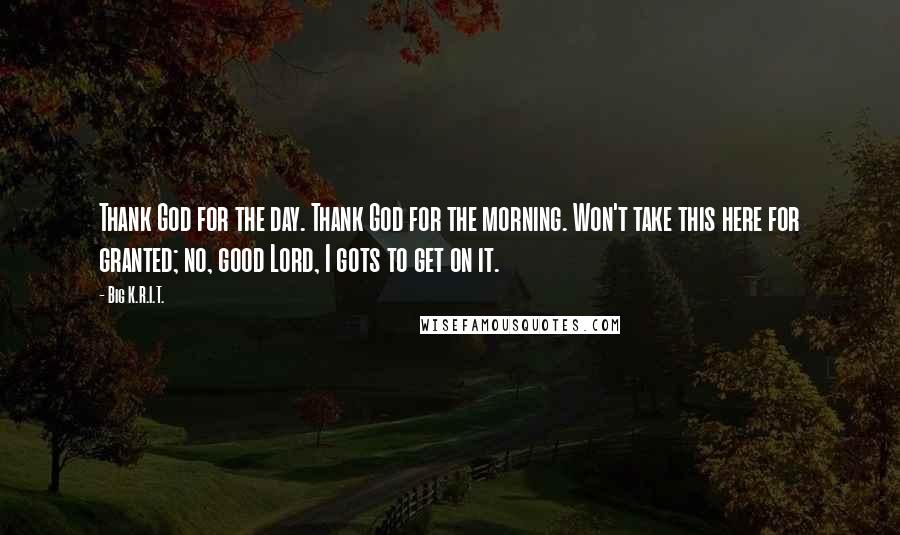 Big K.R.I.T. Quotes: Thank God for the day. Thank God for the morning. Won't take this here for granted; no, good Lord, I gots to get on it.