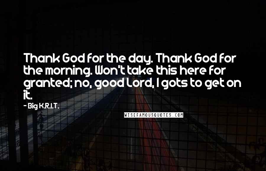 Big K.R.I.T. Quotes: Thank God for the day. Thank God for the morning. Won't take this here for granted; no, good Lord, I gots to get on it.