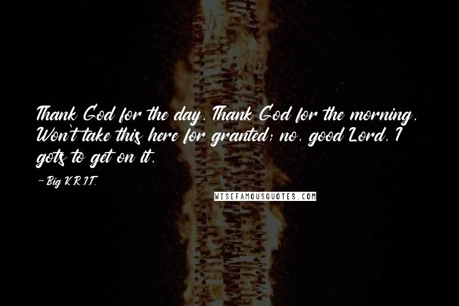 Big K.R.I.T. Quotes: Thank God for the day. Thank God for the morning. Won't take this here for granted; no, good Lord, I gots to get on it.