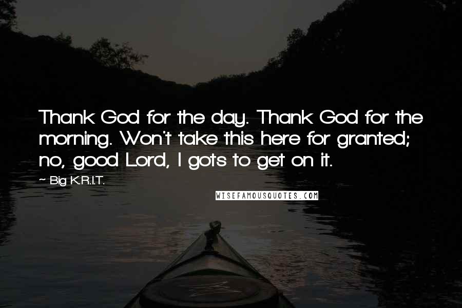 Big K.R.I.T. Quotes: Thank God for the day. Thank God for the morning. Won't take this here for granted; no, good Lord, I gots to get on it.