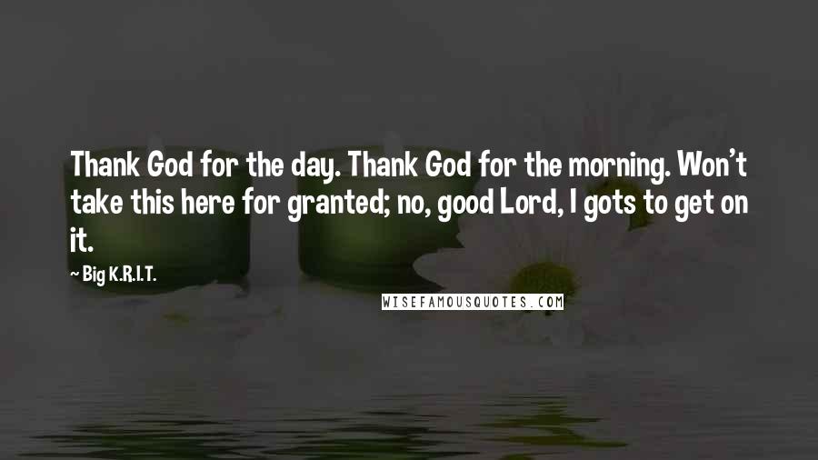 Big K.R.I.T. Quotes: Thank God for the day. Thank God for the morning. Won't take this here for granted; no, good Lord, I gots to get on it.