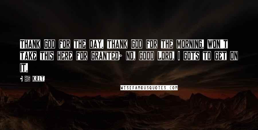 Big K.R.I.T. Quotes: Thank God for the day. Thank God for the morning. Won't take this here for granted; no, good Lord, I gots to get on it.