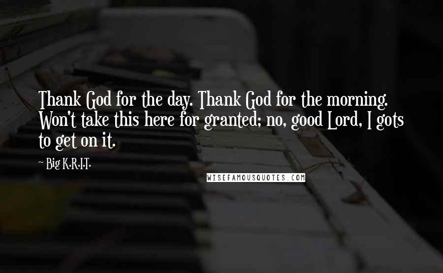 Big K.R.I.T. Quotes: Thank God for the day. Thank God for the morning. Won't take this here for granted; no, good Lord, I gots to get on it.