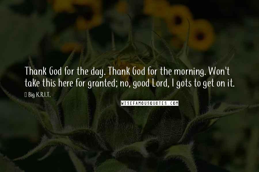 Big K.R.I.T. Quotes: Thank God for the day. Thank God for the morning. Won't take this here for granted; no, good Lord, I gots to get on it.