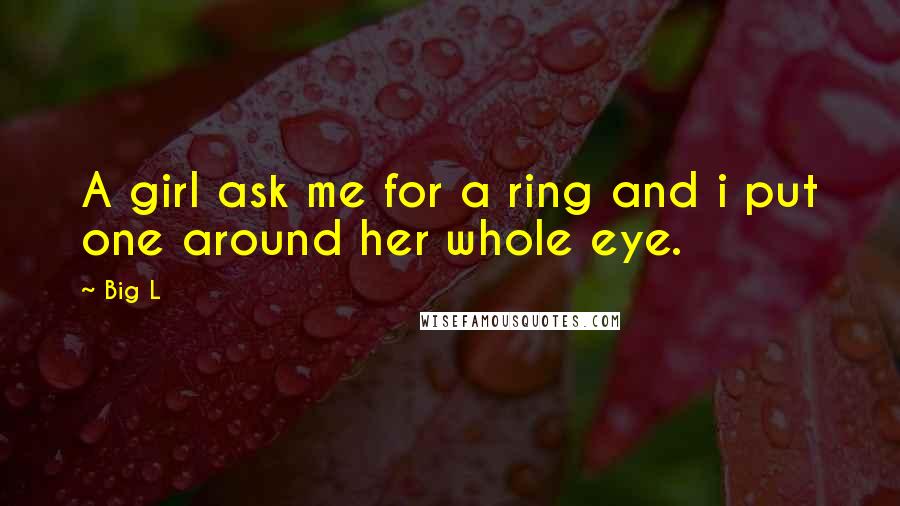 Big L Quotes: A girl ask me for a ring and i put one around her whole eye.