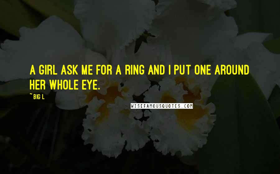 Big L Quotes: A girl ask me for a ring and i put one around her whole eye.