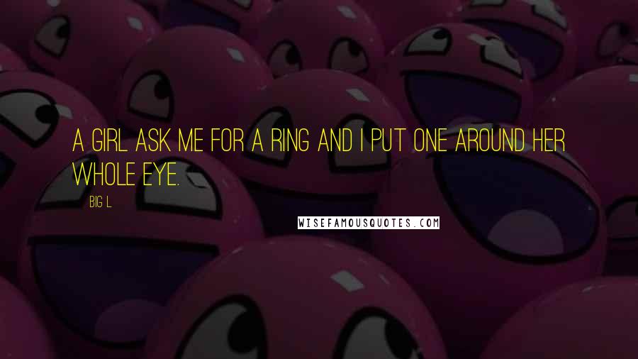 Big L Quotes: A girl ask me for a ring and i put one around her whole eye.