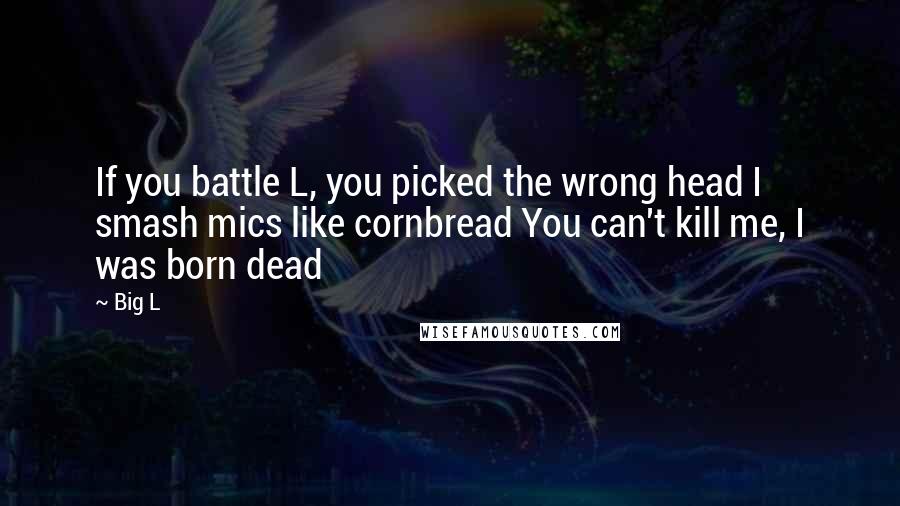 Big L Quotes: If you battle L, you picked the wrong head I smash mics like cornbread You can't kill me, I was born dead