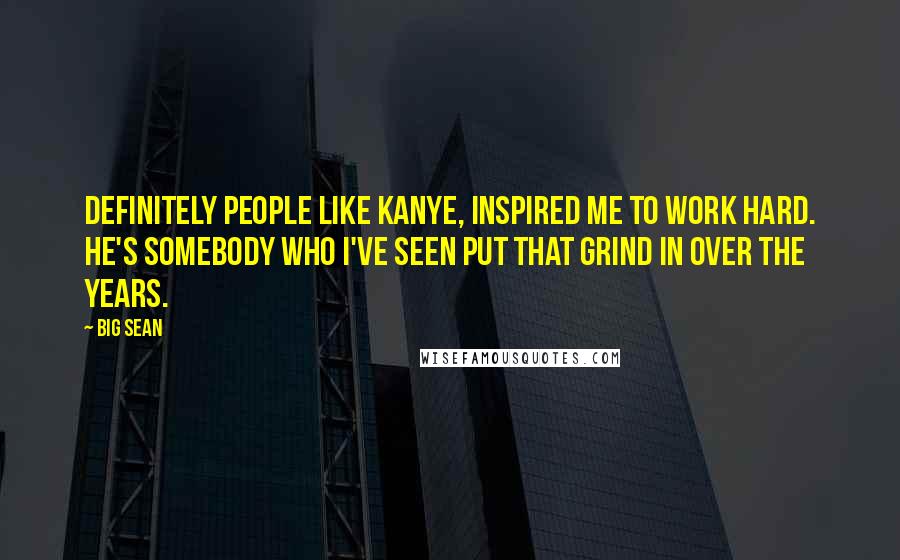 Big Sean Quotes: Definitely people like Kanye, inspired me to work hard. He's somebody who I've seen put that grind in over the years.