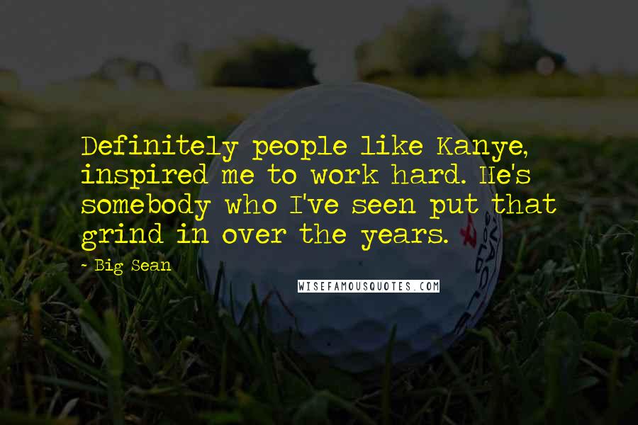 Big Sean Quotes: Definitely people like Kanye, inspired me to work hard. He's somebody who I've seen put that grind in over the years.