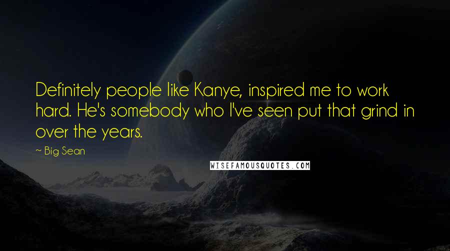 Big Sean Quotes: Definitely people like Kanye, inspired me to work hard. He's somebody who I've seen put that grind in over the years.