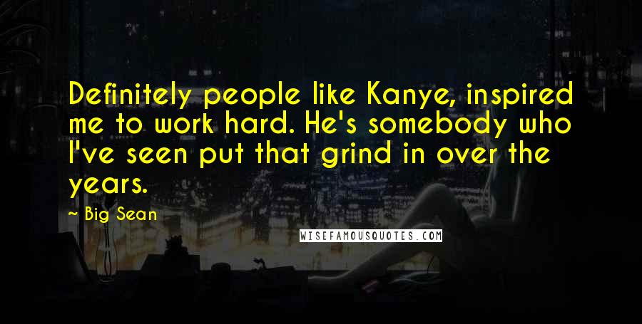 Big Sean Quotes: Definitely people like Kanye, inspired me to work hard. He's somebody who I've seen put that grind in over the years.