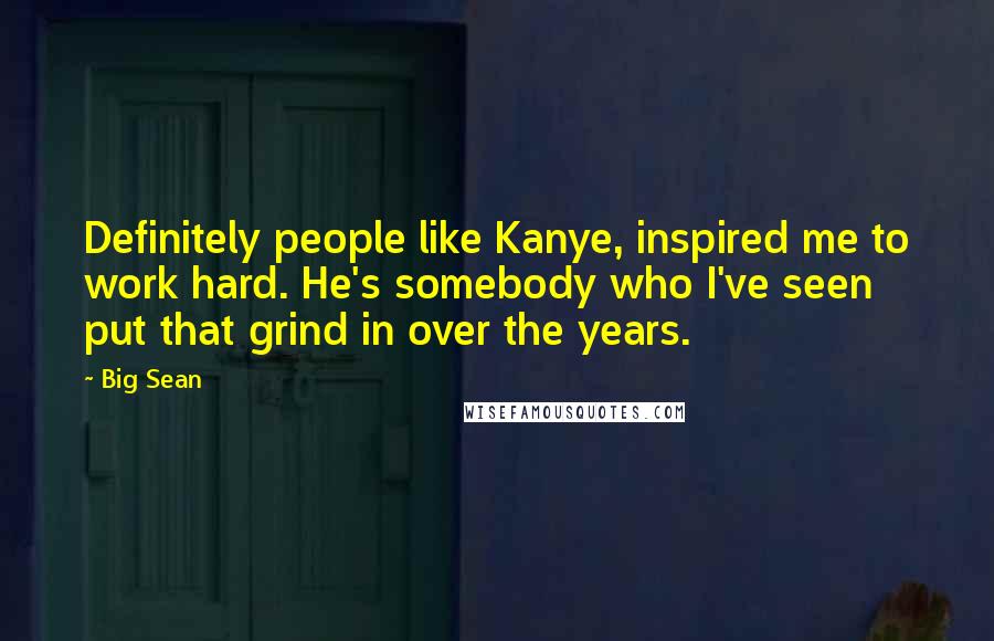 Big Sean Quotes: Definitely people like Kanye, inspired me to work hard. He's somebody who I've seen put that grind in over the years.