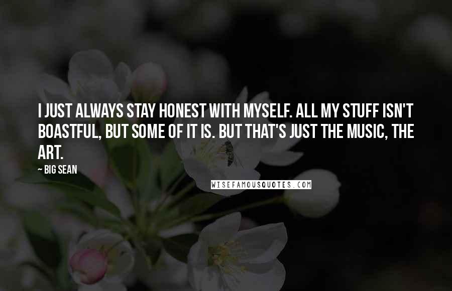 Big Sean Quotes: I just always stay honest with myself. All my stuff isn't boastful, but some of it is. But that's just the music, the art.