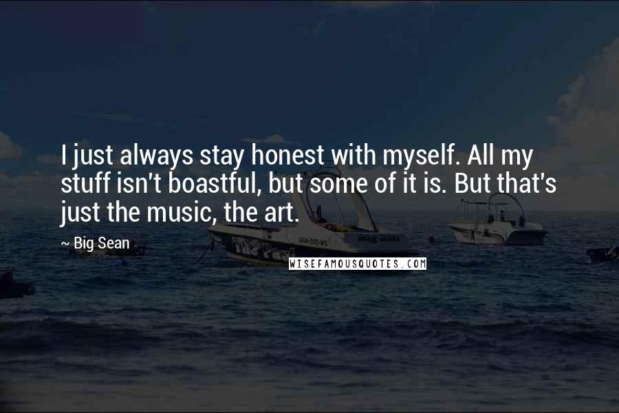 Big Sean Quotes: I just always stay honest with myself. All my stuff isn't boastful, but some of it is. But that's just the music, the art.