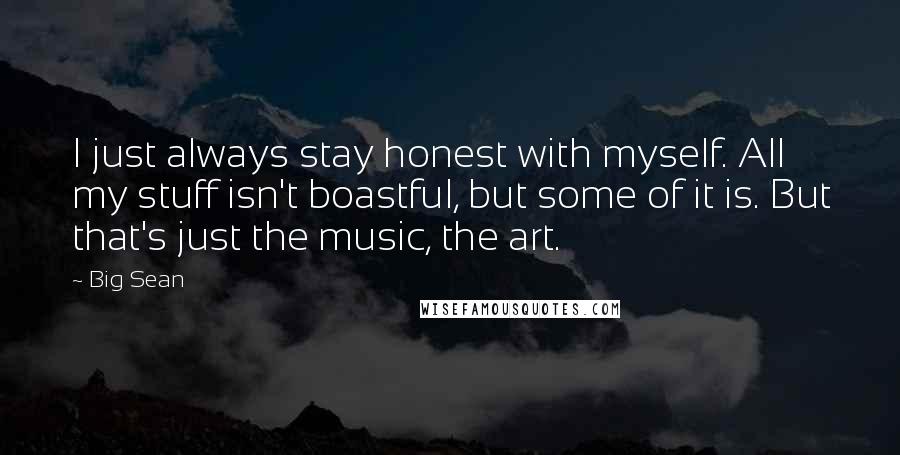 Big Sean Quotes: I just always stay honest with myself. All my stuff isn't boastful, but some of it is. But that's just the music, the art.