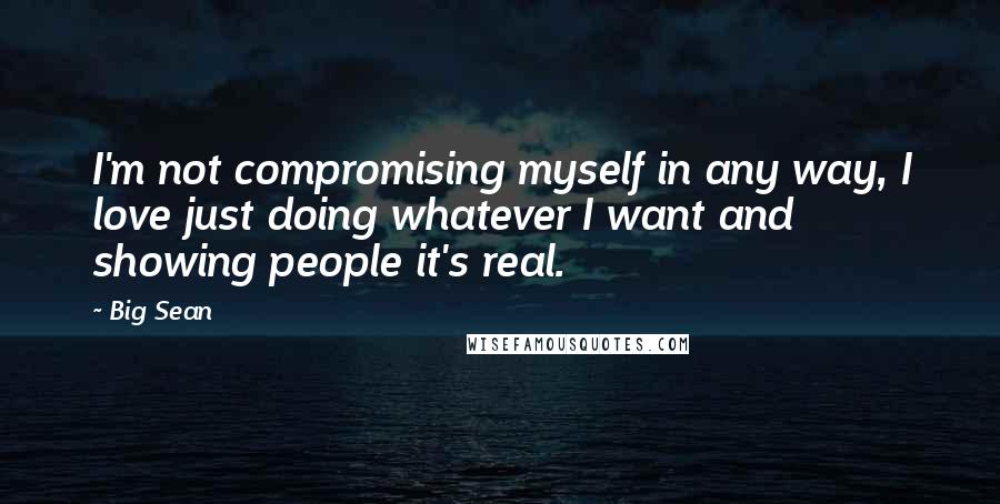 Big Sean Quotes: I'm not compromising myself in any way, I love just doing whatever I want and showing people it's real.