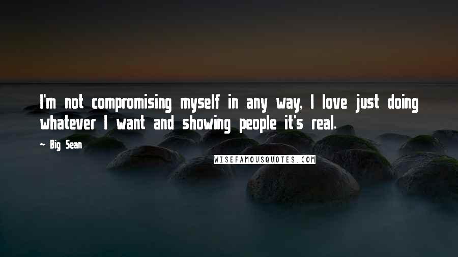 Big Sean Quotes: I'm not compromising myself in any way, I love just doing whatever I want and showing people it's real.