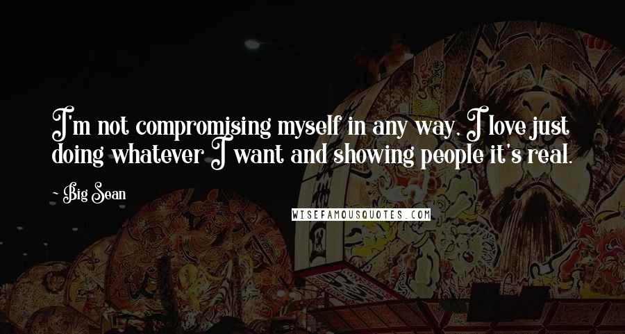 Big Sean Quotes: I'm not compromising myself in any way, I love just doing whatever I want and showing people it's real.