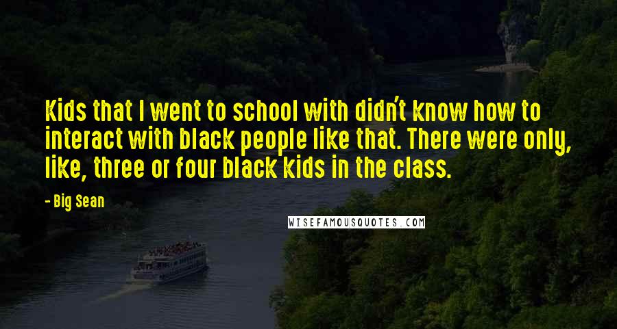 Big Sean Quotes: Kids that I went to school with didn't know how to interact with black people like that. There were only, like, three or four black kids in the class.