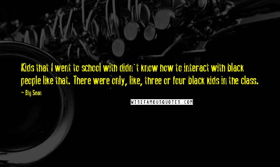 Big Sean Quotes: Kids that I went to school with didn't know how to interact with black people like that. There were only, like, three or four black kids in the class.