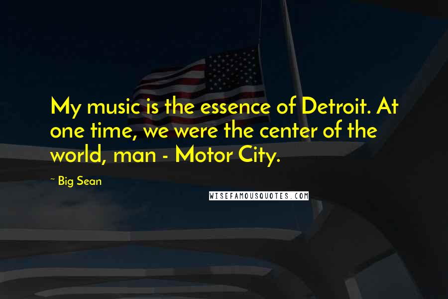 Big Sean Quotes: My music is the essence of Detroit. At one time, we were the center of the world, man - Motor City.