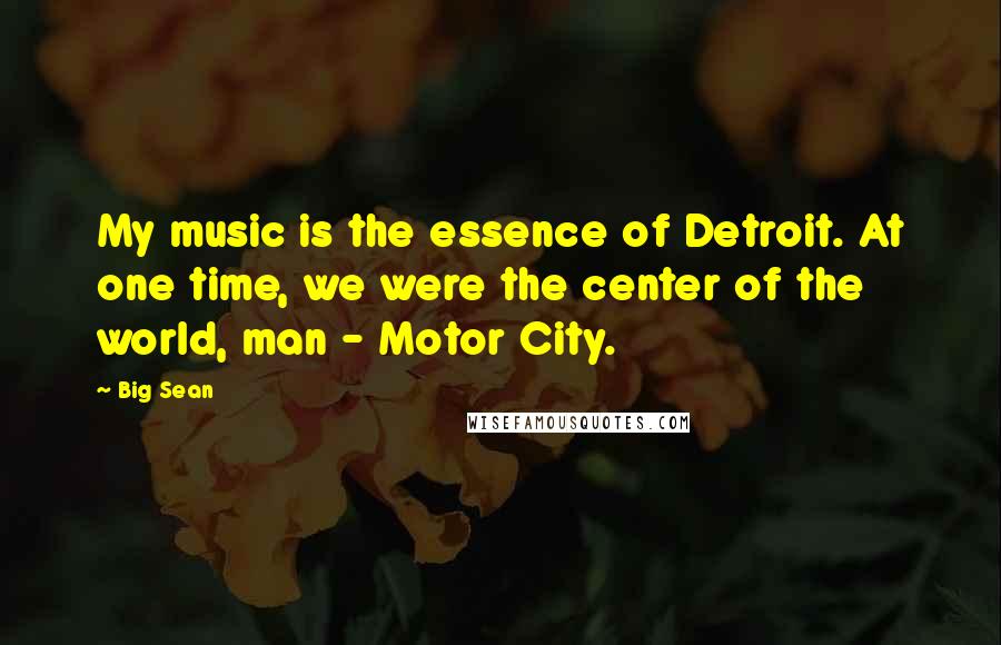 Big Sean Quotes: My music is the essence of Detroit. At one time, we were the center of the world, man - Motor City.