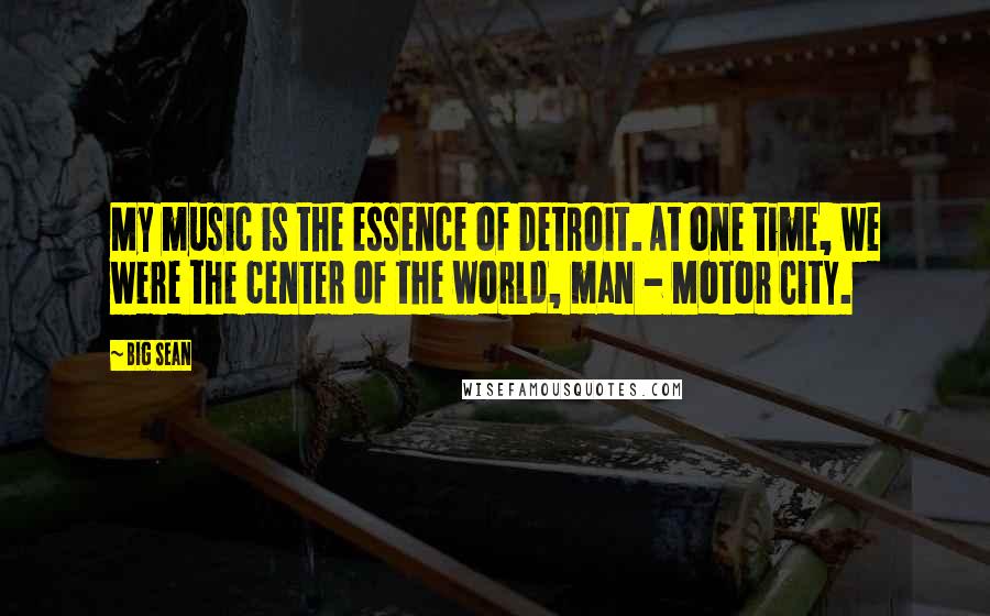 Big Sean Quotes: My music is the essence of Detroit. At one time, we were the center of the world, man - Motor City.