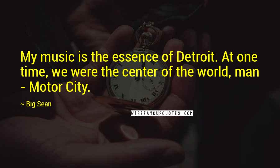 Big Sean Quotes: My music is the essence of Detroit. At one time, we were the center of the world, man - Motor City.