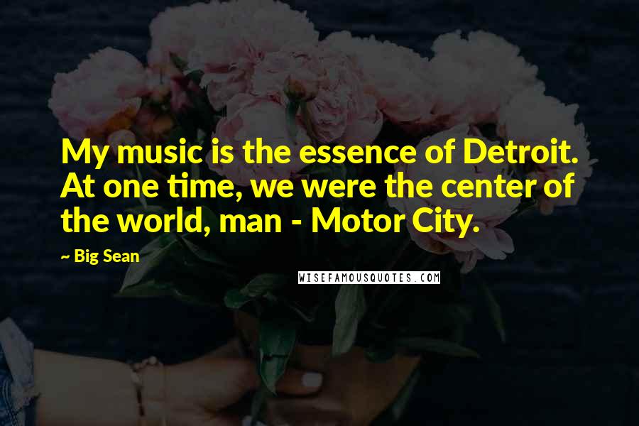 Big Sean Quotes: My music is the essence of Detroit. At one time, we were the center of the world, man - Motor City.