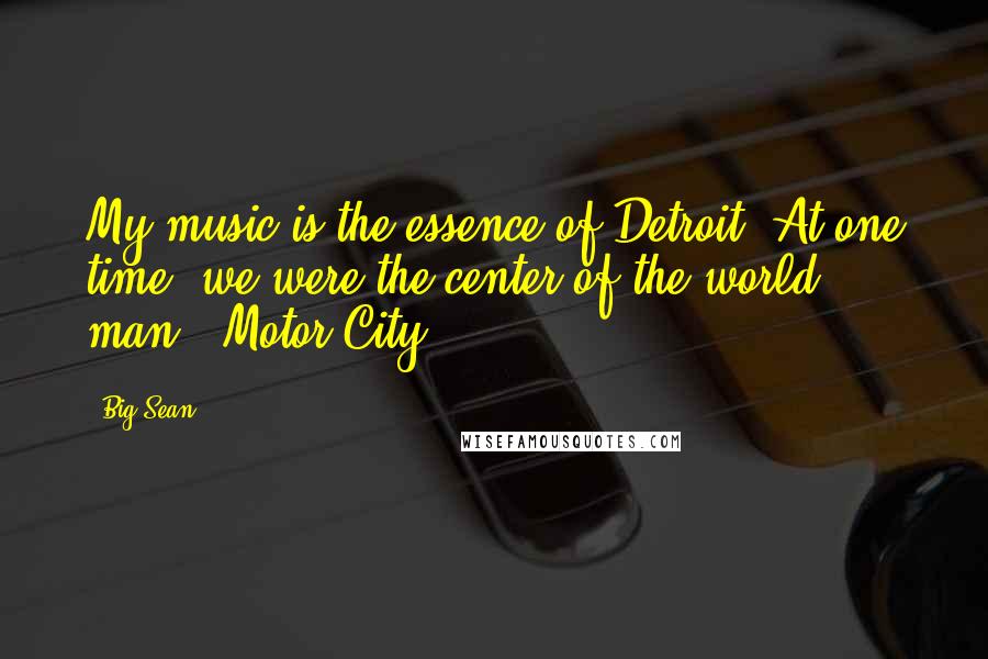 Big Sean Quotes: My music is the essence of Detroit. At one time, we were the center of the world, man - Motor City.