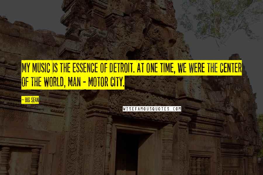 Big Sean Quotes: My music is the essence of Detroit. At one time, we were the center of the world, man - Motor City.