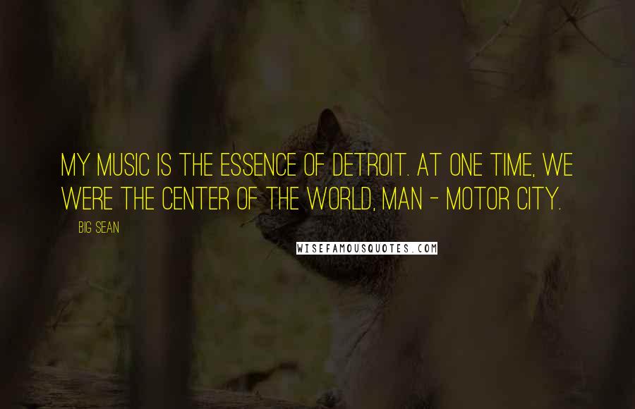 Big Sean Quotes: My music is the essence of Detroit. At one time, we were the center of the world, man - Motor City.