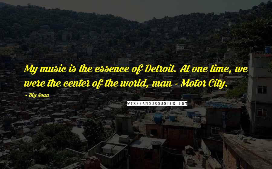 Big Sean Quotes: My music is the essence of Detroit. At one time, we were the center of the world, man - Motor City.