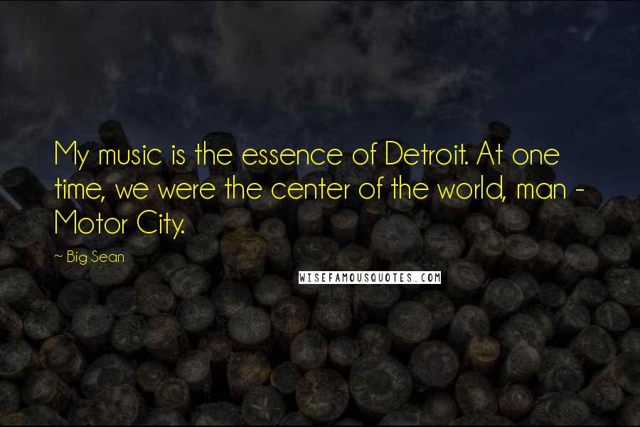 Big Sean Quotes: My music is the essence of Detroit. At one time, we were the center of the world, man - Motor City.